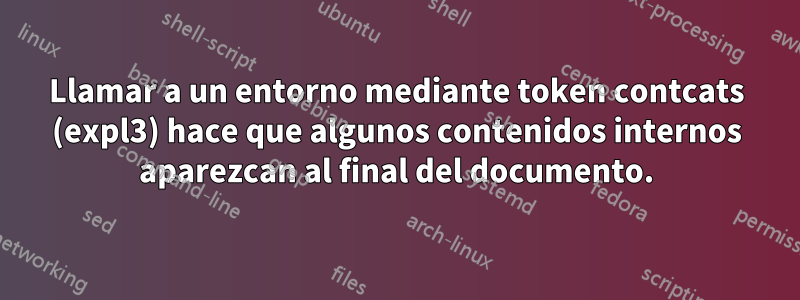 Llamar a un entorno mediante token contcats (expl3) hace que algunos contenidos internos aparezcan al final del documento.