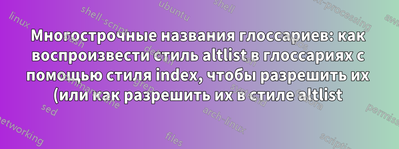 Многострочные названия глоссариев: как воспроизвести стиль altlist в глоссариях с помощью стиля index, чтобы разрешить их (или как разрешить их в стиле altlist)?