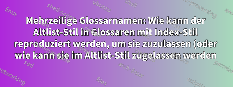 Mehrzeilige Glossarnamen: Wie kann der Altlist-Stil in Glossaren mit Index-Stil reproduziert werden, um sie zuzulassen (oder wie kann sie im Altlist-Stil zugelassen werden)?