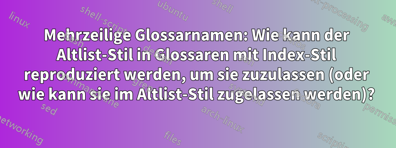 Mehrzeilige Glossarnamen: Wie kann der Altlist-Stil in Glossaren mit Index-Stil reproduziert werden, um sie zuzulassen (oder wie kann sie im Altlist-Stil zugelassen werden)?