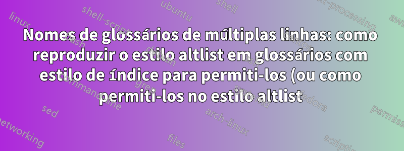 Nomes de glossários de múltiplas linhas: como reproduzir o estilo altlist em glossários com estilo de índice para permiti-los (ou como permiti-los no estilo altlist)?
