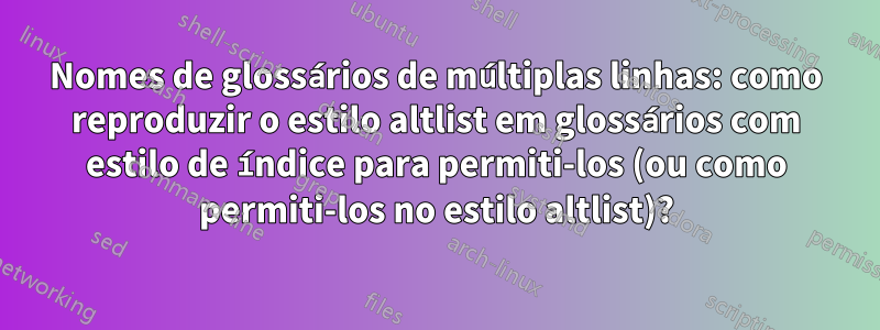 Nomes de glossários de múltiplas linhas: como reproduzir o estilo altlist em glossários com estilo de índice para permiti-los (ou como permiti-los no estilo altlist)?