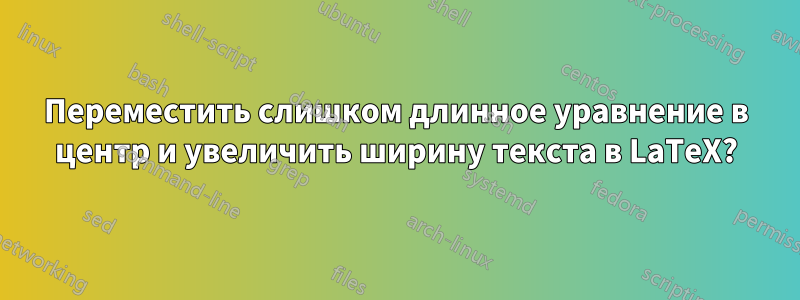 Переместить слишком длинное уравнение в центр и увеличить ширину текста в LaTeX?