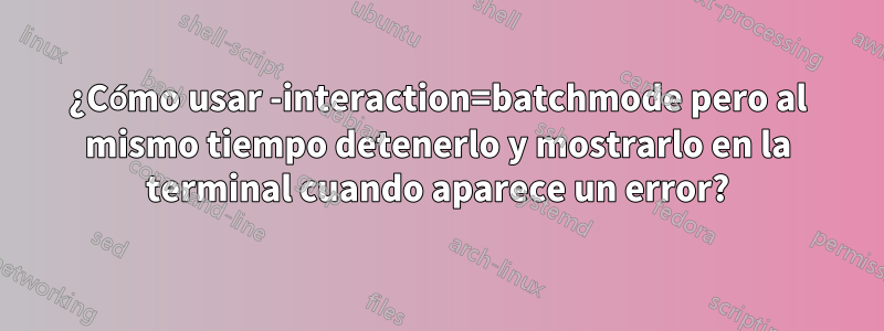 ¿Cómo usar -interaction=batchmode pero al mismo tiempo detenerlo y mostrarlo en la terminal cuando aparece un error?