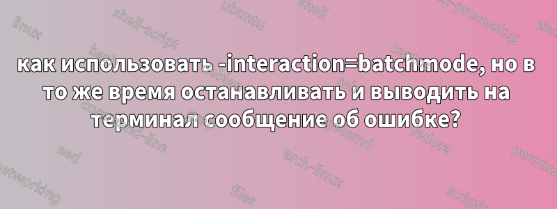 как использовать -interaction=batchmode, но в то же время останавливать и выводить на терминал сообщение об ошибке?