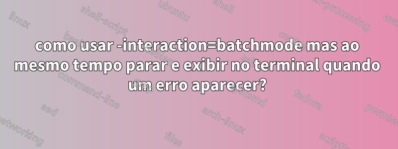 como usar -interaction=batchmode mas ao mesmo tempo parar e exibir no terminal quando um erro aparecer?