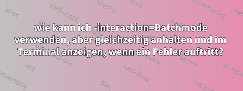 wie kann ich -interaction=Batchmode verwenden, aber gleichzeitig anhalten und im Terminal anzeigen, wenn ein Fehler auftritt?