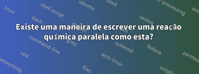 Existe uma maneira de escrever uma reação química paralela como esta?