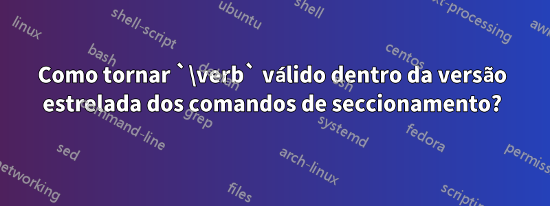 Como tornar `\verb` válido dentro da versão estrelada dos comandos de seccionamento?
