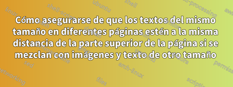 Cómo asegurarse de que los textos del mismo tamaño en diferentes páginas estén a la misma distancia de la parte superior de la página si se mezclan con imágenes y texto de otro tamaño