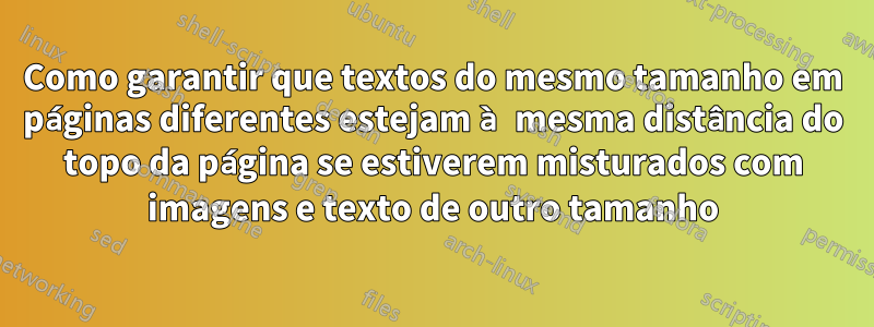 Como garantir que textos do mesmo tamanho em páginas diferentes estejam à mesma distância do topo da página se estiverem misturados com imagens e texto de outro tamanho