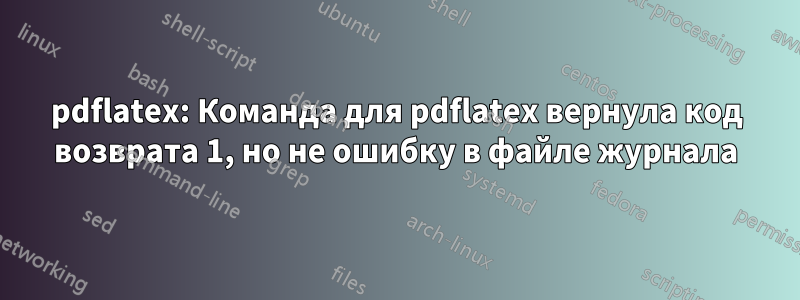 pdflatex: Команда для pdflatex вернула код возврата 1, но не ошибку в файле журнала