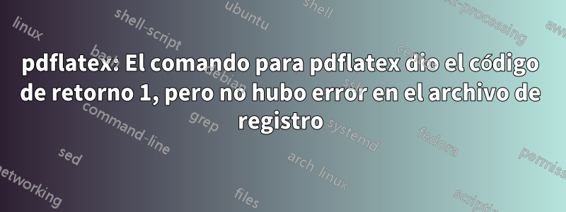 pdflatex: El comando para pdflatex dio el código de retorno 1, pero no hubo error en el archivo de registro