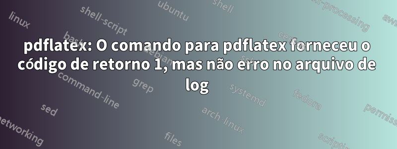 pdflatex: O comando para pdflatex forneceu o código de retorno 1, mas não erro no arquivo de log