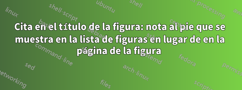 Cita en el título de la figura: nota al pie que se muestra en la lista de figuras en lugar de en la página de la figura 