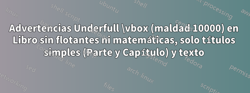 Advertencias Underfull \vbox (maldad 10000) en Libro sin flotantes ni matemáticas, solo títulos simples (Parte y Capítulo) y texto