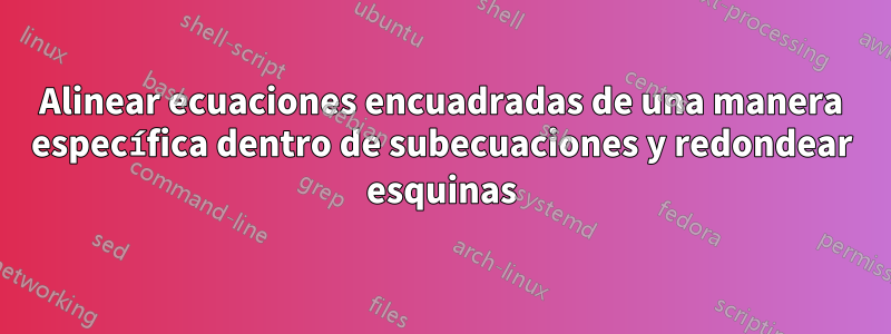 Alinear ecuaciones encuadradas de una manera específica dentro de subecuaciones y redondear esquinas