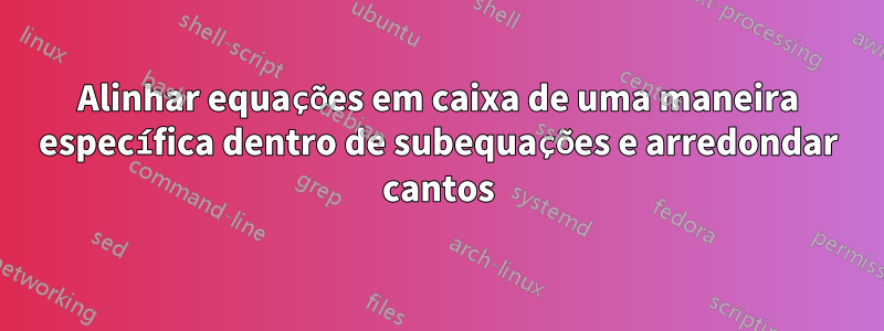 Alinhar equações em caixa de uma maneira específica dentro de subequações e arredondar cantos