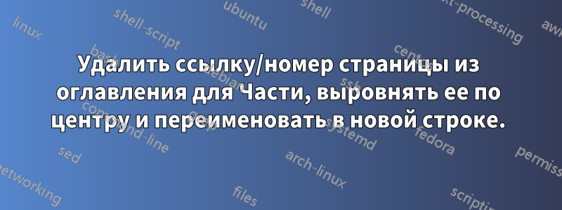 Удалить ссылку/номер страницы из оглавления для Части, выровнять ее по центру и переименовать в новой строке.