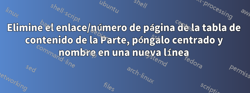 Elimine el enlace/número de página de la tabla de contenido de la Parte, póngalo centrado y nombre en una nueva línea