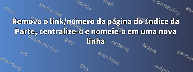 Remova o link/número da página do índice da Parte, centralize-o e nomeie-o em uma nova linha