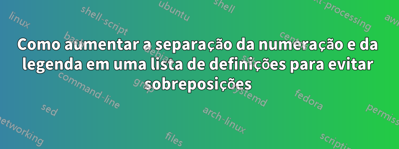 Como aumentar a separação da numeração e da legenda em uma lista de definições para evitar sobreposições