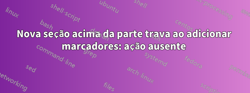 Nova seção acima da parte trava ao adicionar marcadores: ação ausente