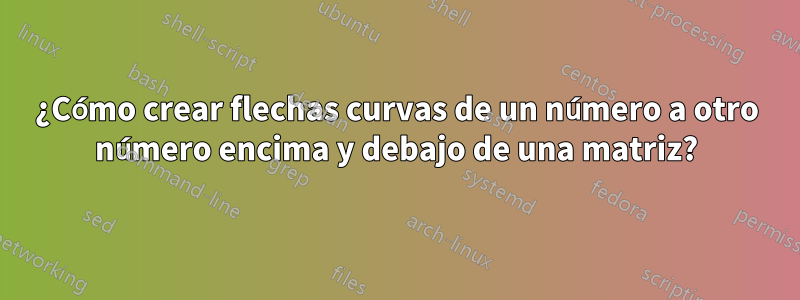 ¿Cómo crear flechas curvas de un número a otro número encima y debajo de una matriz?