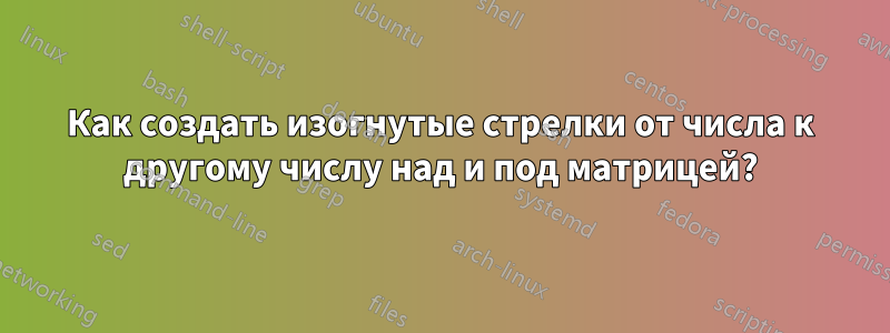 Как создать изогнутые стрелки от числа к другому числу над и под матрицей?