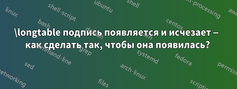 \longtable подпись появляется и исчезает — как сделать так, чтобы она появилась?