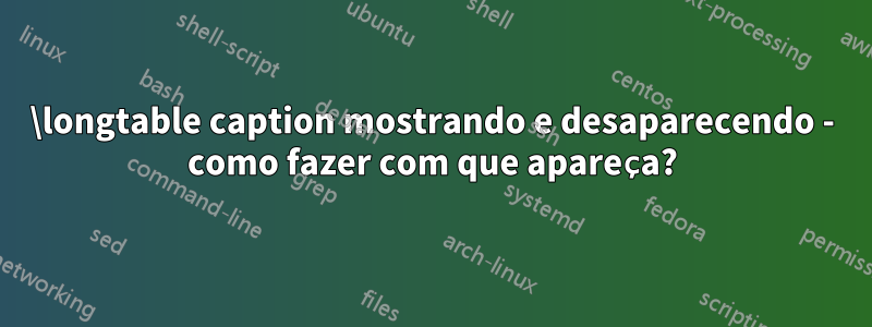 \longtable caption mostrando e desaparecendo - como fazer com que apareça?