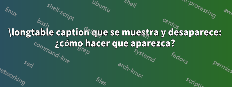 \longtable caption que se muestra y desaparece: ¿cómo hacer que aparezca?