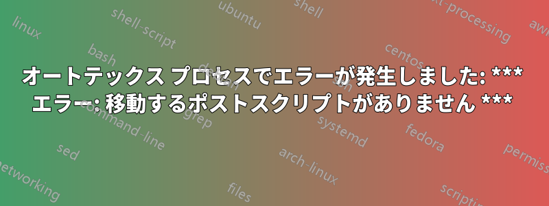 オートテックス プロセスでエラーが発生しました: *** エラー: 移動するポストスクリプトがありません ***