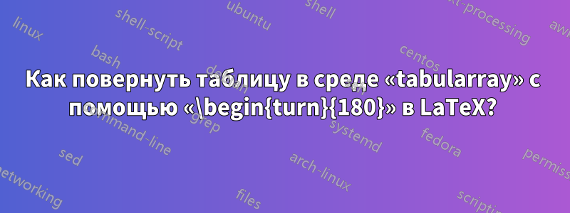 Как повернуть таблицу в среде «tabularray» с помощью «\begin{turn}{180}» в LaTeX?