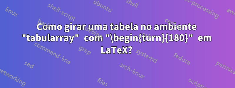 Como girar uma tabela no ambiente "tabularray" com "\begin{turn}{180}" em LaTeX?