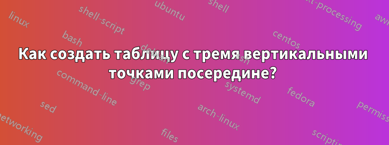 Как создать таблицу с тремя вертикальными точками посередине?