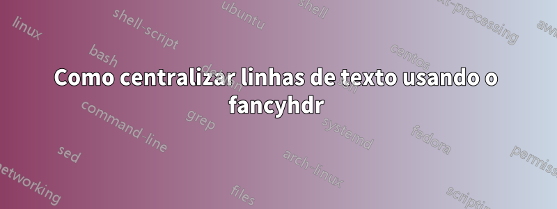 Como centralizar linhas de texto usando o fancyhdr