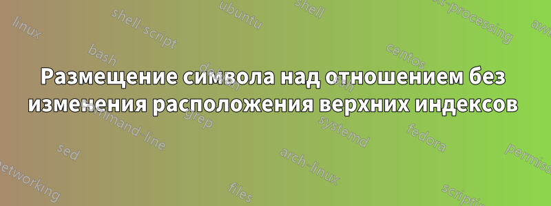 Размещение символа над отношением без изменения расположения верхних индексов