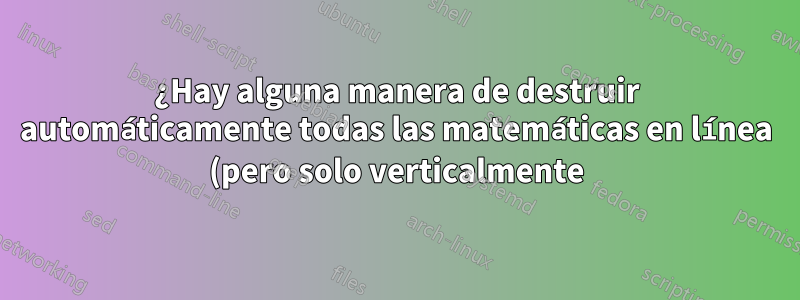 ¿Hay alguna manera de destruir automáticamente todas las matemáticas en línea (pero solo verticalmente)?