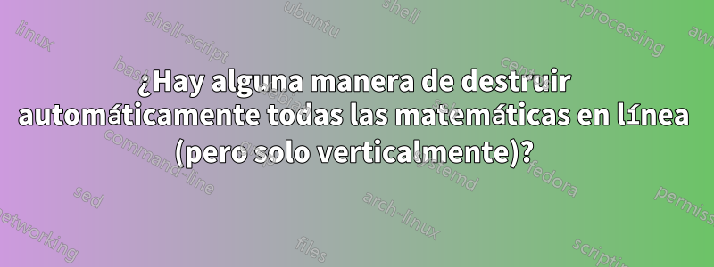 ¿Hay alguna manera de destruir automáticamente todas las matemáticas en línea (pero solo verticalmente)?