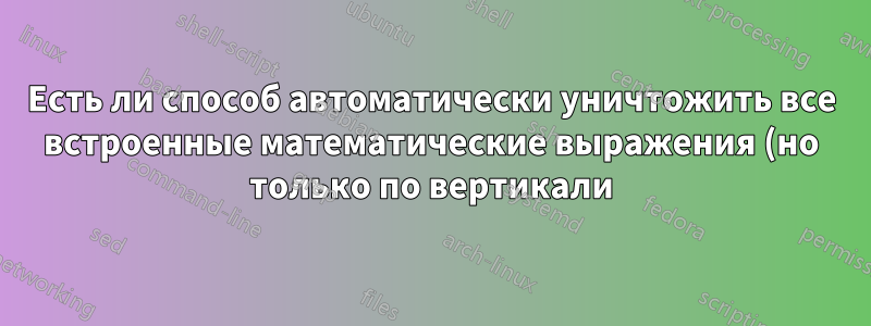 Есть ли способ автоматически уничтожить все встроенные математические выражения (но только по вертикали)?