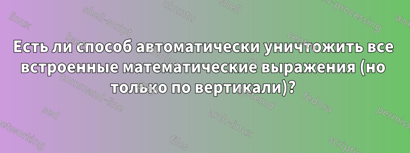 Есть ли способ автоматически уничтожить все встроенные математические выражения (но только по вертикали)?