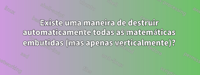 Existe uma maneira de destruir automaticamente todas as matemáticas embutidas (mas apenas verticalmente)?