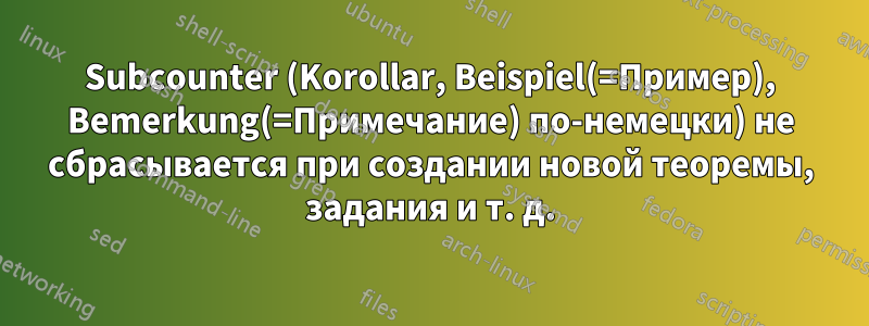 Subcounter (Korollar, Beispiel(=Пример), Bemerkung(=Примечание) по-немецки) не сбрасывается при создании новой теоремы, задания и т. д.