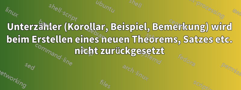 Unterzähler (Korollar, Beispiel, Bemerkung) wird beim Erstellen eines neuen Theorems, Satzes etc. nicht zurückgesetzt