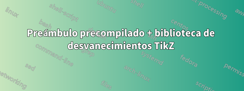 Preámbulo precompilado + biblioteca de desvanecimientos TikZ