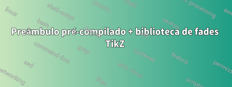 Preâmbulo pré-compilado + biblioteca de fades TikZ