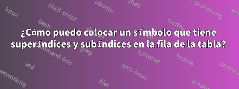 ¿Cómo puedo colocar un símbolo que tiene superíndices y subíndices en la fila de la tabla?