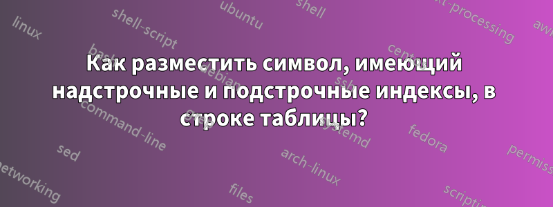 Как разместить символ, имеющий надстрочные и подстрочные индексы, в строке таблицы?