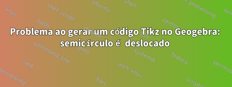Problema ao gerar um código Tikz no Geogebra: semicírculo é deslocado